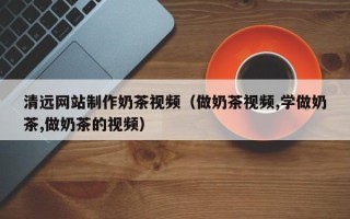 厦门清远网站制作奶茶视频（做奶茶视频,学做奶茶,做奶茶的视频）