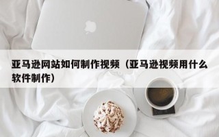 厦门亚马逊网站如何制作视频（亚马逊视频用什么软件制作）