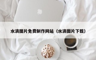 厦门水滴图片免费制作网站（水滴图片下载）